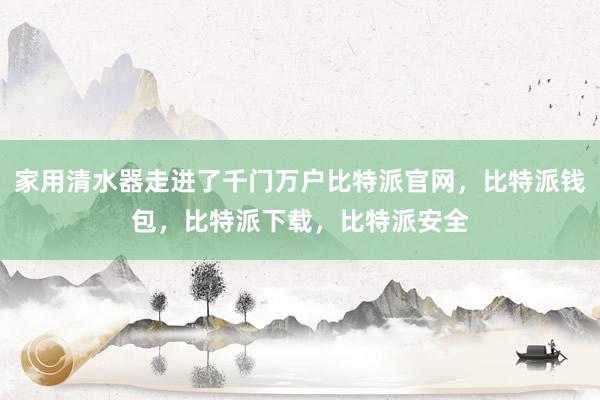 家用清水器走进了千门万户比特派官网，比特派钱包，比特派下载，比特派安全