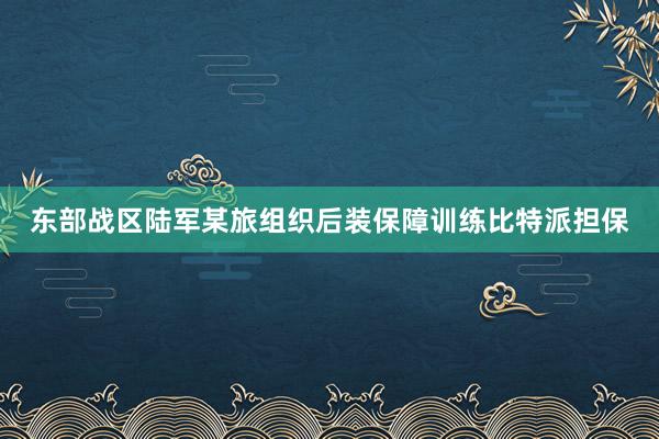 东部战区陆军某旅组织后装保障训练比特派担保