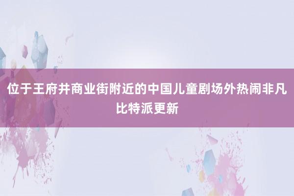 位于王府井商业街附近的中国儿童剧场外热闹非凡比特派更新